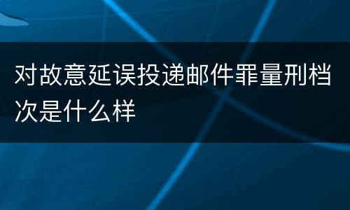 对故意延误投递邮件罪量刑档次是什么样