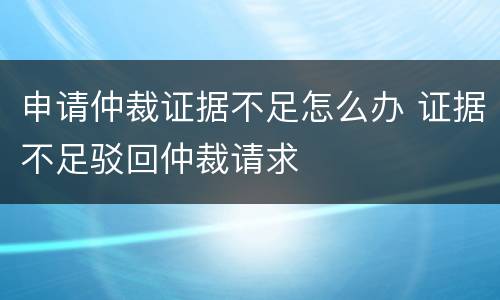 申请仲裁证据不足怎么办 证据不足驳回仲裁请求