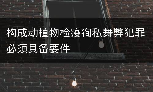 构成动植物检疫徇私舞弊犯罪必须具备要件