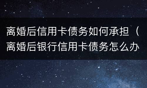 离婚后信用卡债务如何承担（离婚后银行信用卡债务怎么办）