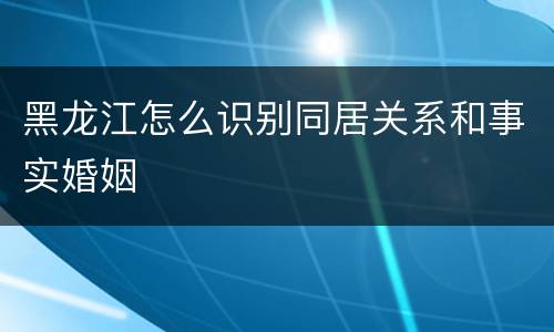 黑龙江怎么识别同居关系和事实婚姻