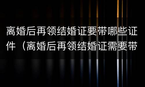 离婚后再领结婚证要带哪些证件（离婚后再领结婚证需要带些什么）