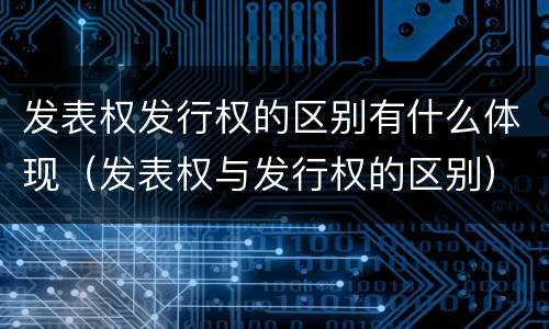 发表权发行权的区别有什么体现（发表权与发行权的区别）