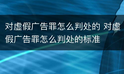 对虚假广告罪怎么判处的 对虚假广告罪怎么判处的标准