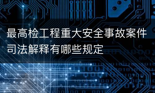 最高检工程重大安全事故案件司法解释有哪些规定