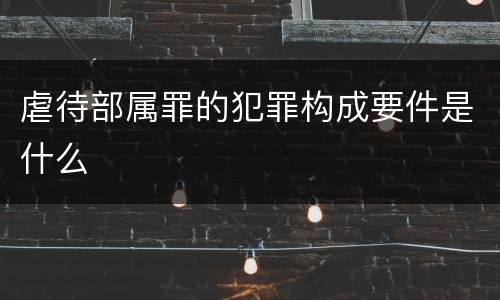 虐待部属罪的犯罪构成要件是什么