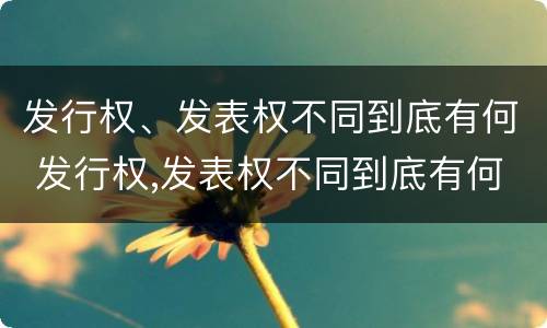 发行权、发表权不同到底有何 发行权,发表权不同到底有何区别