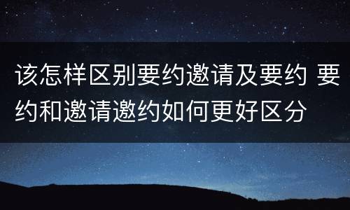 该怎样区别要约邀请及要约 要约和邀请邀约如何更好区分