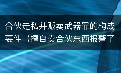 合伙走私并贩卖武器罪的构成要件（擅自卖合伙东西报警了处理吗）