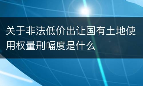 关于非法低价出让国有土地使用权量刑幅度是什么