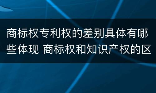 商标权专利权的差别具体有哪些体现 商标权和知识产权的区别