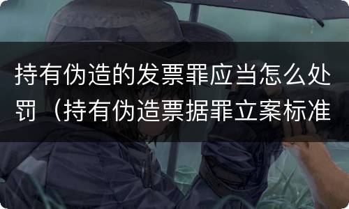 持有伪造的发票罪应当怎么处罚（持有伪造票据罪立案标准）