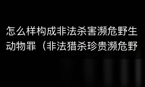 怎么样构成非法杀害濒危野生动物罪（非法猎杀珍贵濒危野生动物量刑标准）