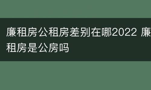 廉租房公租房差别在哪2022 廉租房是公房吗