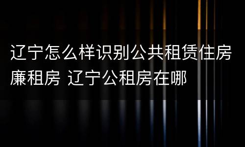 辽宁怎么样识别公共租赁住房廉租房 辽宁公租房在哪