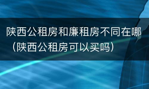 陕西公租房和廉租房不同在哪（陕西公租房可以买吗）