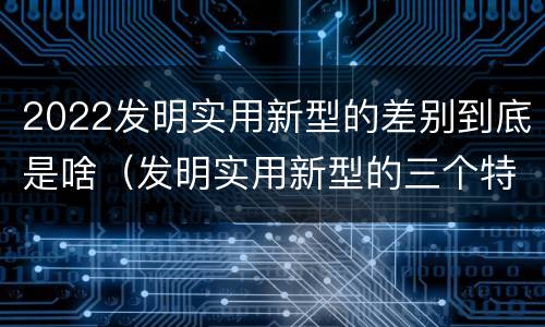 2022发明实用新型的差别到底是啥（发明实用新型的三个特点）