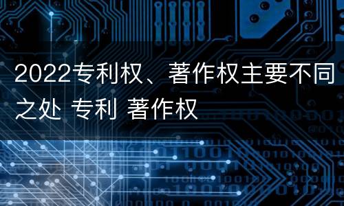 2022专利权、著作权主要不同之处 专利 著作权