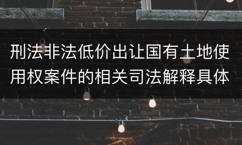 刑法非法低价出让国有土地使用权案件的相关司法解释具体是什么重要内容