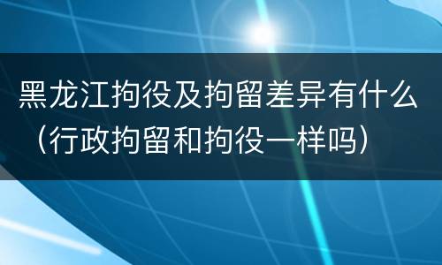 黑龙江拘役及拘留差异有什么（行政拘留和拘役一样吗）