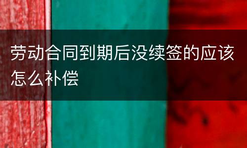 劳动合同到期后没续签的应该怎么补偿