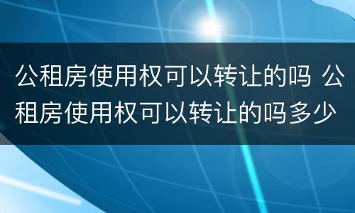 公租房使用权可以转让的吗 公租房使用权可以转让的吗多少钱