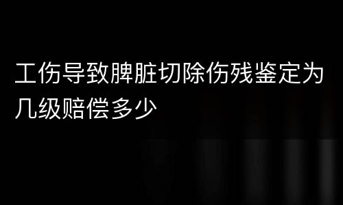 工伤导致脾脏切除伤残鉴定为几级赔偿多少