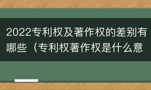 2022专利权及著作权的差别有哪些（专利权著作权是什么意思）