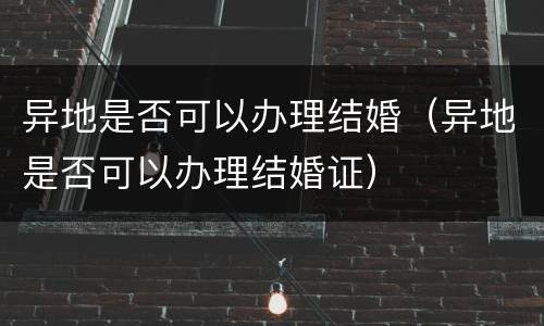 异地是否可以办理结婚（异地是否可以办理结婚证）