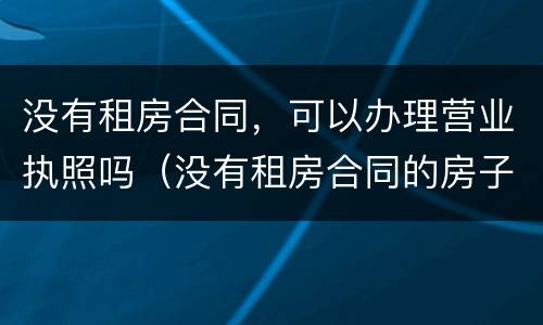 没有租房合同，可以办理营业执照吗（没有租房合同的房子,可以租吗?）