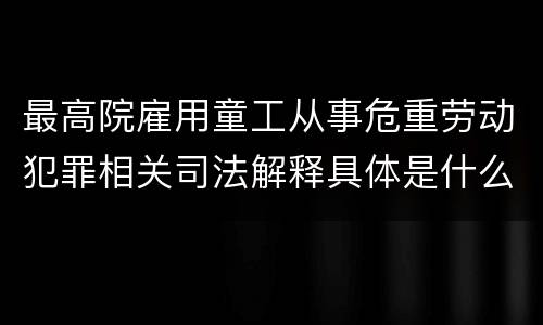 最高院雇用童工从事危重劳动犯罪相关司法解释具体是什么重要内容