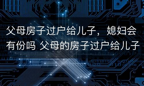 父母房子过户给儿子，媳妇会有份吗 父母的房子过户给儿子,儿媳妇有一半吗