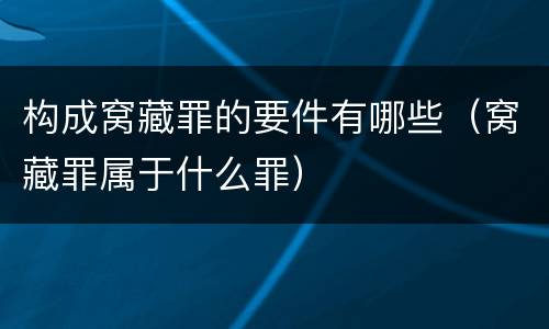 构成窝藏罪的要件有哪些（窝藏罪属于什么罪）