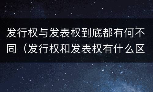 发行权与发表权到底都有何不同（发行权和发表权有什么区别）