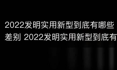 2022发明实用新型到底有哪些差别 2022发明实用新型到底有哪些差别呢