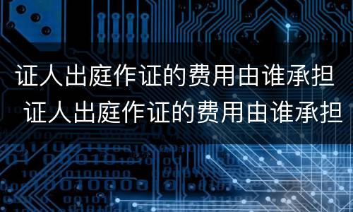 证人出庭作证的费用由谁承担 证人出庭作证的费用由谁承担