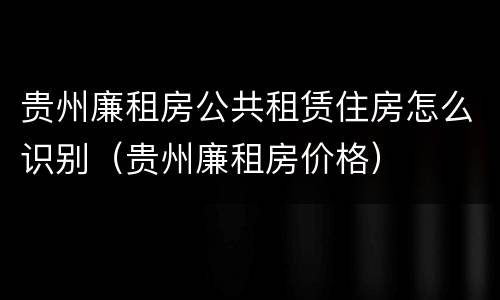 贵州廉租房公共租赁住房怎么识别（贵州廉租房价格）