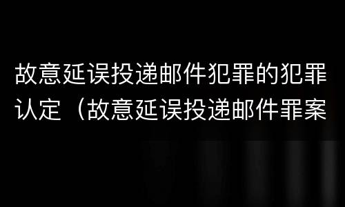 故意延误投递邮件犯罪的犯罪认定（故意延误投递邮件罪案例）