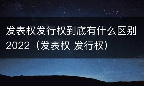 发表权发行权到底有什么区别2022（发表权 发行权）