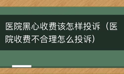 医院黑心收费该怎样投诉（医院收费不合理怎么投诉）