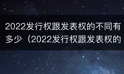 2022发行权跟发表权的不同有多少（2022发行权跟发表权的不同有多少个）