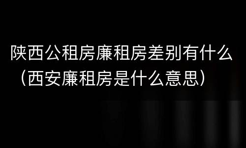 陕西公租房廉租房差别有什么（西安廉租房是什么意思）