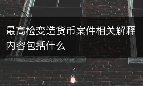 最高检变造货币案件相关解释内容包括什么