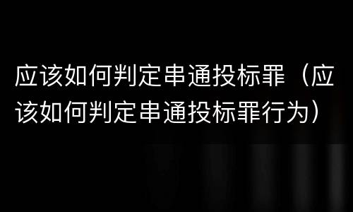 应该如何判定串通投标罪（应该如何判定串通投标罪行为）