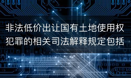 非法低价出让国有土地使用权犯罪的相关司法解释规定包括什么重要内容