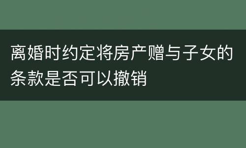 离婚时约定将房产赠与子女的条款是否可以撤销