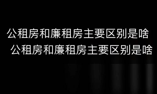 公租房和廉租房主要区别是啥 公租房和廉租房主要区别是啥意思