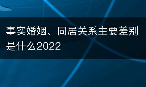 事实婚姻、同居关系主要差别是什么2022