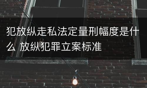 犯放纵走私法定量刑幅度是什么 放纵犯罪立案标准