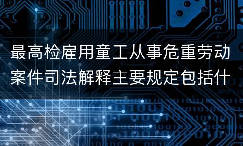 最高检雇用童工从事危重劳动案件司法解释主要规定包括什么